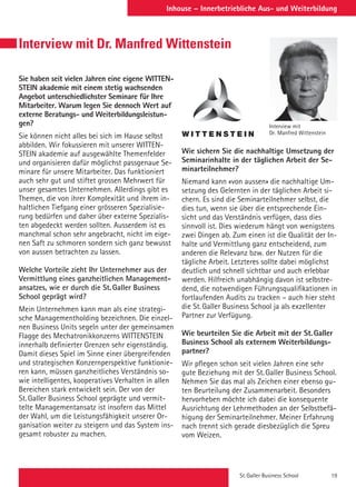St. Galler Business School 19
Inhouse – Innerbetriebliche Aus- und WeiterbildungInhouse – Innerbetriebliche Aus- und Weiterbildung
Sie haben seit vielen Jahren eine eigene WITTEN-
STEIN akademie mit einem stetig wachsenden
Angebot unterschiedlichster Seminare für Ihre
Mitarbeiter. Warum legen Sie dennoch Wert auf
externe Beratungs- und Weiterbildungsleistun-
gen?
Sie können nicht alles bei sich im Hause selbst
abbilden. Wir fokussieren mit unserer WITTEN-
STEIN akademie auf ausgewählte Themenfelder
und organisieren dafür möglichst passgenaue Se-
minare für unsere Mitarbeiter. Das funktioniert
auch sehr gut und stiftet grossen Mehrwert für
unser gesamtes Unternehmen. Allerdings gibt es
Themen, die von ihrer Komplexität und ihrem in-
haltlichen Tiefgang einer grösseren Spezialisie-
rung bedürfen und daher über externe Spezialis-
ten abgedeckt werden sollten. Ausserdem ist es
manchmal schon sehr angebracht, nicht im eige-
nen Saft zu schmoren sondern sich ganz bewusst
von aussen betrachten zu lassen.
Welche Vorteile zieht Ihr Unternehmer aus der
Vermittlung eines ganzheitlichen Management-
ansatzes, wie er durch die St. Galler Business
School geprägt wird?
Mein Unternehmen kann man als eine strategi-
sche Managementholding bezeichnen. Die einzel-
nen Business Units segeln unter der gemeinsamen
Flagge des Mechatronikkonzerns WITTENSTEIN
innerhalb definierter Grenzen sehr eigenständig.
Damit dieses Spiel im Sinne einer übergreifenden
und strategischen Konzernperspektive funktionie-
ren kann, müssen ganzheitliches Verständnis so-
wie intelligentes, kooperatives Verhalten in allen
Bereichen stark entwickelt sein. Der von der
St. Galler Business School geprägte und vermit-
telte Managementansatz ist insofern das Mittel
der Wahl, um die Leistungsfähigkeit unserer Or-
ganisation weiter zu steigern und das System ins-
gesamt robuster zu machen.
Wie sichern Sie die nachhaltige Umsetzung der
Seminarinhalte in der täglichen Arbeit der Se-
minarteilnehmer?
Niemand kann «von aussen» die nachhaltige Um-
setzung des Gelernten in der täglichen Arbeit si-
chern. Es sind die Seminarteilnehmer selbst, die
dies tun, wenn sie über die entsprechende Ein-
sicht und das Verständnis verfügen, dass dies
sinnvoll ist. Dies wiederum hängt von wenigstens
zwei Dingen ab. Zum einen ist die Qualität der In-
halte und Vermittlung ganz entscheidend, zum
anderen die Relevanz bzw. der Nutzen für die
tägliche Arbeit. Letzteres sollte dabei möglichst
deutlich und schnell sichtbar und auch erlebbar
werden. Hilfreich unabhängig davon ist selbstre-
dend, die notwendigen Führungsqualifikationen in
fortlaufenden Audits zu tracken – auch hier steht
die St. Galler Business School ja als exzellenter
Partner zur Verfügung.
Wie beurteilen Sie die Arbeit mit der St. Galler
Business School als externem Weiterbildungs-
partner?
Wir pflegen schon seit vielen Jahren eine sehr
gute Beziehung mit der St. Galler Business School.
Nehmen Sie das mal als Zeichen einer ebenso gu-
ten Beurteilung der Zusammenarbeit. Besonders
hervorheben möchte ich dabei die konsequente
Ausrichtung der Lehrmethoden an der Selbstbefä-
higung der Seminarteilnehmer. Meiner Erfahrung
nach trennt sich gerade diesbezüglich die Spreu
vom Weizen.
Interview mit
Dr. Manfred Wittenstein
Interview mit Dr. Manfred Wittenstein
 