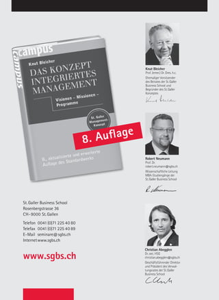 Inhouse – Innerbetriebliche Aus- und Weiterbildung
St. Galler Business School
Rosenbergstrasse 36
CH-9000 St. Gallen
Telefon		0041(0)71 225 40 80
Telefax		0041(0)71 225 40 89
E-Mail	seminare@sgbs.ch
Internet	www.sgbs.ch
www.sgbs.ch
8. Auflage
Knut Bleicher
Prof. (emer.) Dr. Dres. h.c.
Ehemaliger Vorsitzender
des Beirates der St.Galler
Business School und
Begründer des St.Galler
Konzeptes
Robert Neumann
Prof. Dr.
robert.neumann@sgbs.ch
Wissenschaftliche Leitung
MBA-Studiengänge der
St.Galler Business School
Christian Abegglen
Dr. oec. HSG
christian.abegglen@sgbs.ch
Geschäftsführender Direktor
und Präsident des Verwal-
tungsrates der St.Galler
Business School
Christian Abegglen
Dr. oec. HSG
christian.abegglen@sgbs.ch
Geschäftsführender Direktor
und Präsident des Verwal-
tungsrates der St.Galler
Business School
Robert Neumann
Prof. Dr.
robert.neumann@sgbs.ch
Wissenschaftliche Leitung
MBA-Studiengänge der
St.Galler Business School
Knut Bleicher
Prof. (emer.) Dr. Dres. h.c.
Ehemaliger Vorsitzender
des Beirates der St.Galler
Business School und
Begründer des St.Galler
Konzeptes
Christian Abegglen
Dr. oec. HSG
christian.abegglen@sgbs.ch
Geschäftsführender Direktor
und Präsident des Verwal-
tungsrates der St.Galler
Business School
Christian Abegglen
Dr. oec. HSG
christian.abegglen@sgbs.ch
Geschäftsführender Direktor
und Präsident des Verwal-
tungsrates der St.Galler
Business School
Knut Bleicher
Prof. (emer.) Dr. Dres. h.c.
Ehemaliger Vorsitzender
des Beirates der St.Galler
Business School und
Begründer des St.Galler
Konzeptes
St.Galler Business School
Christian Abegglen
Dr. oec. HSG
christian.abegglen@sgbs.ch
Geschäftsführender Direk-
tor der St.Galler Business
School und Gesamtstudi-
enleitung
Christian Abegglen
Dr. oec. HSG
christian.abegglen@sgbs.ch
Geschäftsführender Direktor
der St.Galler Business School
und Gesamtstudienleitung
Knut Bleicher
Prof. (emer.) Dr. Dres. h.c.
Ehemaliger Vorsitzender
des Beirates der St.Galler
Business School und
Begründer des St.Galler
Konzeptes
 