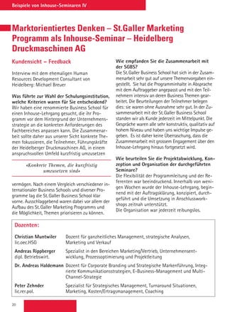 20
Beispiele von Inhouse-Seminaren IV
Marktorientiertes Denken – St.Galler Marketing
Programm als Inhouse-Seminar – Heidelberg
Druckmaschinen AG
Kundensicht – Feedback
Interview mit dem ehemaligen Human
Resources Development Consultant von
Heidelberg: Michael Breuer
Was führte zur Wahl der Schulungsinstitution,
welche Kriterien waren für Sie entscheidend?
Wir haben eine renommierte Business School für
einen Inhouse-Lehrgang gesucht, die ihr Pro-
gramm vor dem Hintergrund der Unternehmens-
strategie an die konkreten Anforderungen des
Fachbereiches anpassen kann. Die Zusammenar-
beit sollte daher aus unserer Sicht konkrete The-
men fokussieren, die Teilnehmer, Führungskräfte
der Heidelberger Druckmaschinen AG, in einem
anspruchsvollen Umfeld kurzfristig umzusetzen
«Konkrete Themen, die kurzfristig
umzusetzen sind»
vermögen. Nach einem Vergleich verschiedener in-
ternationaler Business Schools und diverser Pro-
gramme lag die St. Galler Business School klar
vorne. Ausschlaggebend waren dabei vor allem der
Aufbau des St. Galler Marketing Programms und
die Möglichkeit, Themen priorisieren zu können.
Dozenten:
Christian Muntwiler	Dozent für ganzheitliches Management, strategische Analysen,
lic.oec.HSG	 Marketing und Verkauf
Andreas Rippberger	Spezialist in den Bereichen Marketing/Vertrieb, Unternehmensent-
dipl. Betriebswirt.	 wicklung, Prozessoptimierung und Projektleitung
Dr. Andreas Haldemann	Dozent für Corporate Branding und Strategische Markenführung, Integ-
rierte Kommunikationsstrategien, E-Business-Management und Multi-
Channel-Strategie
Peter Zehnder 	Spezialist für Strategisches Management, Turnaround Situationen,
lic.rer.pol.	 Marketing, Kosten/Ertragsmanagement, Coaching
Wie empfanden Sie die Zusammenarbeit mit
der SGBS?
Die St. Galler Business School hat sich in der Zusam-
menarbeit sehr gut auf unsere Themenvorgaben ein-
gestellt. Sie hat die Programminhalte in Absprache
mit dem Auftraggeber angepasst und mit den Teil-
nehmern intensiv an deren Business Themen gear-
beitet. Die Beurteilungen der Teilnehmer belegen
dies: sie waren ohne Ausnahme sehr gut. In der Zu-
sammenarbeit mit der St. Galler Business School
standen wir als Kunde jederzeit im Mittelpunkt. Die
Gespräche waren alle sehr konstruktiv, qualitativ auf
hohem Niveau und haben uns wichtige Impulse ge-
geben. Es ist daher keine Überraschung, dass die
Zusammenarbeit mit grossem Engagement über den
Inhouse-Lehrgang hinaus fortgesetzt wird.
Wie beurteilen Sie die Projektabwicklung, Kon-
zeption und Organisation der durchgeführten
Seminare?
Die Flexibilität der Programmleitung und der Re-
ferenten war beeindruckend. Innerhalb von weni-
gen Wochen wurde der Inhouse-Lehrgang, begin-
nend mit der Auftragsklärung, konzipiert, durch-
geführt und die Umsetzung in Anschlusswork-
shops zeitnah unterstützt.
Die Organisation war jederzeit reibungslos.
 