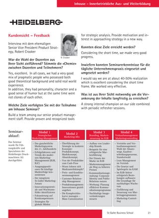 St. Galler Business School 21
Inhouse – Innerbetriebliche Aus- und Weiterbildung
Kundensicht – Feedback
Interview mit dem ehemaligen
Senior Vice President Product Strat-
egy, Robert Crooker
War die Wahl der Dozenten aus
Ihrer Sicht zielführend? Stimmte die «Chemie»
zwischen Dozenten und Teilnehmern?
Yes, excellent. In all cases, we had a very good
mix of pragmatic people who possessed both
good theoretical background and solid real world
experience.
In addition, they had personality, character and a
good sense of humor but at the same time were
not clones of each other.
Welche Ziele verfolgten Sie mit der Teilnahme
am Inhouse Seminar?
Build a team among our senior product manage-
ment staff. Provide proven and recognized tools
– Das ganzheitliche
Marketingsystem
des 21. Jahrhunderts
– Erfolgsfaktoren und
Trends des moder-
nen Marketing-
Managements (B2B,
B2C)
– Ausgangspositi-
onen für künftige
Markterfolge ken-
nenlernen
– Der integrierte
St.Galler Marketing-
Ansatz
– Innovationspotenti-
ale und Wachtums-
felder identifizieren
– Fokussierung auf
Kernkompetenzen
– Strategien für
globale Märkte
– Überführung der
Strategie in konkrete
Konzepte:
Produktkonzept,
Marktkonzept,
Absatzkonzept,
– Von der Produktidee
zum Cash-Flow
– Wann lohnen sich
Marktanteilskämpfe?
– Preis- und Konditio-
nenmanagement
– Customer Relation-
ship Management
– Produktmanagement:
Innovationen gezielt
angehen
– Die Komplexitäts-
kurve managen –
Mass Customization
– Aufbau von Leader-
ship Brands
– Beispiele für eine
erfolgreiche Mar-
kenführung
– Der Einsatz der
Marke im B2B
– Markenmanagement
als Weg zu höheren
Preisen
– Kommunikationsge-
staltung: Corporate
Identity und Public-
Relations nutzen
– Werbung: Planung
effektiver Kommu-
nikationsprogramme
– Nachhaltige Image-
veränderungen
steuern
– Vertriebs und Ver-
kaufsmanagement:
Wahl der Absatz-
wege, Kaufent-
scheidungsprozesse,
Standortwahl
– Lean Management
im Vertrieb
– Die Gesetze und
Spielregeln im KAM
– Im B2B-Sektor
erfolgreich Bezie-
hungen aufbauen:
Die Grundlage für
nachhaltiges Wachs-
tum
– Einführung und
Steuerung von Mar-
ketingprogrammen
– Marketing-Control-
ling
Modul 1
Strategisches
Marketing-Management
Modul 2
Marketing-Mix
Modul 3
Branding, Marken-
steuerung im B2B
Modul 4
Verkaufsmanagement
Marketingcontrolling
for strategic analysis. Provide motivation and in-
terest in approaching strategy in a new way.
Konnten diese Ziele erreicht werden?
Considering the short time, we made very good
progress.
Inwiefern konnten Seminarerkenntnisse für die
tägliche Unternehmenspraxis eingesetzt und
umgesetzt werden?
I would say we are at about 40-50% realization
which is excellent considering the short time
frame. We worked very effective.
Was ist aus Ihrer Sicht notwendig um die Ver-
ankerung der Inhalte langfristig zu erreichen?
A strong internal champion on our side combined
with periodic refresher sessions.
Seminar-
ablauf:
Das Seminar
wurde für Füh-
rungskräfte und
Spezialisten der
Heidelberger Druck-
maschinen AG
durchgeführt.
R. Crooker
 