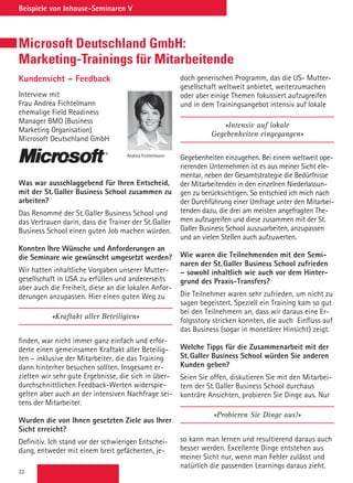 22
Beispiele von Inhouse-Seminaren V
Microsoft Deutschland GmbH:
Marketing-Trainings für Mitarbeitende
Kundensicht – Feedback
Interview mit
Frau Andrea Fichtelmann
ehemalige Field Readiness
Manager BMO (Business
Marketing Organisation)
Microsoft Deutschland GmbH
Was war ausschlaggebend für Ihren Entscheid,
mit der St.Galler Business School zusammen zu
arbeiten?
Das Renommé der St.Galler Business School und
das Vertrauen darin, dass die Trainer der St.Galler
Business School einen guten Job machen würden.
Konnten Ihre Wünsche und Anforderungen an
die Seminare wie gewünscht umgesetzt werden?
Wir hatten inhaltliche Vorgaben unserer Mutter-
gesellschaft in USA zu erfüllen und andererseits
aber auch die Freiheit, diese an die lokalen Anfor-
derungen anzupassen. Hier einen guten Weg zu
«Kraftakt aller Beteiligten»
finden, war nicht immer ganz einfach und erfor-
derte einen gemeinsamen Kraftakt aller Beteilig-
ten – inklusive der Mitarbeiter, die das Training
dann hinterher besuchen sollten. Insgesamt er-
zielten wir sehr gute Ergebnisse, die sich in über-
durchschnittlichen Feedback-Werten widerspie-
gelten aber auch an der intensiven Nachfrage sei-
tens der Mitarbeiter.
Wurden die von Ihnen gesetzten Ziele aus Ihrer
Sicht erreicht?
Definitiv. Ich stand vor der schwierigen Entschei-
dung, entweder mit einem breit gefächerten, je-
Andrea Fichtelmann
doch generischen Programm, das die US- Mutter-
gesellschaft weltweit anbietet, weiterzumachen
oder aber einige Themen fokussiert aufzugreifen
und in dem Trainingsangebot intensiv auf lokale
«Intensiv auf lokale
Gegebenheiten eingegangen»
Gegebenheiten einzugehen. Bei einem weltweit ope-
rierenden Unternehmen ist es aus meiner Sicht ele-
mentar, neben der Gesamtstrategie die Bedürfnisse
der Mitarbeitenden in den einzelnen Niederlassun-
gen zu berücksichtigen. So entschied ich mich nach
der Durchführung einer Umfrage unter den Mitarbei-
tenden dazu, die drei am meisten angefragten The-
men aufzugreifen und diese zusammen mit der St.
Galler Business School auszuarbeiten, anzupassen
und an vielen Stellen auch aufzuwerten.
Wie waren die Teilnehmenden mit den Semi-
naren der St.Galler Business School zufrieden
– sowohl inhaltlich wie auch vor dem Hinter-
grund des Praxis-Transfers?
Die Teilnehmer waren sehr zufrieden, um nicht zu
sagen begeistert. Speziell ein Training kam so gut
bei den Teilnehmern an, dass wir daraus eine Er-
folgsstory stricken konnten, die auch Einfluss auf
das Business (sogar in monetärer Hinsicht) zeigt.
Welche Tipps für die Zusammenarbeit mit der
St.Galler Business School würden Sie anderen
Kunden geben?
Seien Sie offen, diskutieren Sie mit den Mitarbei-
tern der St.Galler Business School durchaus
konträre Ansichten, probieren Sie Dinge aus. Nur
«Probieren Sie Dinge aus!»
so kann man lernen und resultierend daraus auch
besser werden. Excellente Dinge entstehen aus
meiner Sicht nur, wenn man Fehler zulässt und
natürlich die passenden Learnings daraus zieht.
 