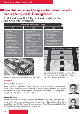 24
Beispiele von Inhouse-Seminaren VI
Durchführung eines 2,5-tägigen betriebswirtschaft-
lichen Planspiels für Führungskräfte
Inhaltliches Konzept für 2,5 Tage betriebswirtschaftliches Plan-
spiel für die erste Führungsebene:
Übersicht betriebswirtschaftliches Planspiel SGBS
Details Spielbrett: Das betriebwirtschaftliche
Planspiel ist sowohl in deutscher wie auch in
englischer Sprache verfügbar.
Dozenten:
Daniel Gfeller, lic. rer. pol.
Dozent und Projektleiter der St. Galler Businesss School für Finanz- und Rechnungs-
wesen sowie Controlling. Kaufmännische Ausbildung und anschliessend Betriebswirt-
schaftsstudium an der Universität Bern, Teilbereichsleiter Handel und Management-
ausbildung einer grossen Schweizer Bank.
Costantino Lanni
Dozent und Projektleiter der St. Galler Businesss School für Finanz- und Rechnungs-
wesen sowie Unternehmensbewertung, Wertmanagement. Bankers School New York,
Ausbildung zum CFA, Co-Founder Brunner und Lanni Asset Management AG, Portfolio
 Asset Management, Consulting für Privatkunden.
 