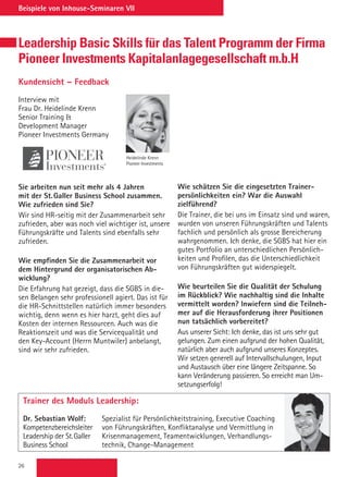 26
Beispiele von Inhouse-Seminaren VII
Leadership Basic Skills für das Talent Programm der Firma
Pioneer Investments Kapitalanlagegesellschaft m.b.H
Kundensicht – Feedback
Interview mit
Frau Dr. Heidelinde Krenn
Senior Training 
Development Manager
Pioneer Investments Germany
Sie arbeiten nun seit mehr als 4 Jahren
mit der St.Galler Business School zusammen.
Wie zufrieden sind Sie?
Wir sind HR-seitig mit der Zusammenarbeit sehr
zufrieden, aber was noch viel wichtiger ist, unsere
Führungskräfte und Talents sind ebenfalls sehr
zufrieden.
Wie empfinden Sie die Zusammenarbeit vor
dem Hintergrund der organisatorischen Ab-
wicklung?
Die Erfahrung hat gezeigt, dass die SGBS in die-
sen Belangen sehr professionell agiert. Das ist für
die HR-Schnittstellen natürlich immer besonders
wichtig, denn wenn es hier harzt, geht dies auf
Kosten der internen Ressourcen. Auch was die
Reaktionszeit und was die Servicequalität und
den Key-Account (Herrn Muntwiler) anbelangt,
sind wir sehr zufrieden.
Heidelinde Krenn
Pioneer Investments
Wie schätzen Sie die eingesetzten Trainer-
persönlichkeiten ein? War die Auswahl
zielführend?
Die Trainer, die bei uns im Einsatz sind und waren,
wurden von unseren Führungskräften und Talents
fachlich und persönlich als grosse Bereicherung
wahrgenommen. Ich denke, die SGBS hat hier ein
gutes Portfolio an unterschiedlichen Persönlich-
keiten und Profilen, das die Unterschiedlichkeit
von Führungskräften gut widerspiegelt.
Wie beurteilen Sie die Qualität der Schulung
im Rückblick? Wie nachhaltig sind die Inhalte
vermittelt worden? Inwiefern sind die Teilneh-
mer auf die Herausforderung ihrer Positionen
nun tatsächlich vorbereitet?
Aus unserer Sicht: Ich denke, das ist uns sehr gut
gelungen. Zum einen aufgrund der hohen Qualität,
natürlich aber auch aufgrund unseres Konzeptes.
Wir setzen generell auf Intervallschulungen, Input
und Austausch über eine längere Zeitspanne. So
kann Veränderung passieren. So erreicht man Um-
setzungserfolg!
Trainer des Moduls Leadership:
Dr. Sebastian Wolf: 	Spezialist für Persönlichkeitstraining, Executive Coaching
Kompetenzbereichsleiter	 von Führungskräften, Konfliktanalyse und Vermittlung in
Leadership der St.Galler	 Krisenmanagement, Teamentwicklungen, Verhandlungs-
Business School	 technik, Change-Management
 