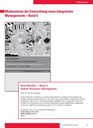 St. Galler Business School 27
Meilensteine der Entwicklung eines Integrierten
Managements – Band 5
Swiridoff
Knut Bleicher
Meilensteine der Entwicklung eines Integrierten Managements
Herausgegeben von Christian Abegglen
5
St. Galler Business Books  Tools tfahcsnessiW
Human Resources Management
Knut Bleicher – Band 5
Human Resources Management
Hrsg. von Christian Abegglen
Da dem Menschen im Übergang zur Wissensgesellschaft als treibender Potenzialfaktor die
erfolgsentscheidende Rolle zukommen wird, gilt es die aus der Tradition erwachsene Unterneh-
mungskultur näher auf ihre notwendige Fortschrittsfähigkeit hin zu überprüfen. Unter dem
Stichwort der Entwicklung einer «lernenden Organisation» sollten Möglichkeiten abgewogen
werden, den täglichen Arbeitsvollzug zugleich als ein Lernfeld zu begreifen.
240 Seiten, 16,5 x 24 cm, zahlreichen Abbildungen
O [D] 40,00 / SFr 67,00
ISBN 3-89929-075-5
2013
Publikationen
 