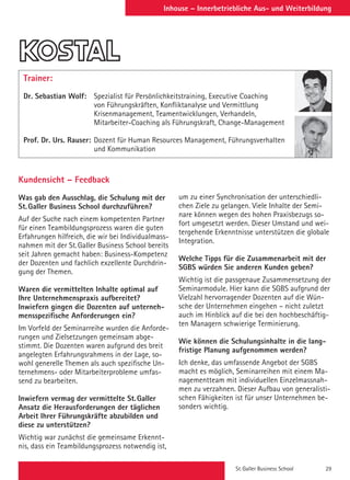 St. Galler Business School 29
Inhouse – Innerbetriebliche Aus- und Weiterbildung
Trainer:
Dr. Sebastian Wolf: 	Spezialist für Persönlichkeitstraining, Executive Coaching
von Führungskräften, Konfliktanalyse und Vermittlung
Krisenmanagement, Teamentwicklungen, Verhandeln,
Mitarbeiter-Coaching als Führungskraft, Change-Management
Prof. Dr. Urs. Rauser: 	Dozent für Human Resources Management, Führungsverhalten
und Kommunikation
Kundensicht – Feedback
Was gab den Ausschlag, die Schulung mit der
St.Galler Business School durchzuführen?
Auf der Suche nach einem kompetenten Partner
für einen Teambildungsprozess waren die guten
Erfahrungen hilfreich, die wir bei Individualmass-
nahmen mit der St.Galler Business School bereits
seit Jahren gemacht haben: Business-Kompetenz
der Dozenten und fachlich exzellente Durchdrin-
gung der Themen.
Waren die vermittelten Inhalte optimal auf
Ihre Unternehmenspraxis aufbereitet?
Inwiefern gingen die Dozenten auf unterneh-
mensspezifische Anforderungen ein?
Im Vorfeld der Seminarreihe wurden die Anforde-
rungen und Zielsetzungen gemeinsam abge-
stimmt. Die Dozenten waren aufgrund des breit
angelegten Erfahrungsrahmens in der Lage, so-
wohl generelle Themen als auch spezifische Un-
ternehmens- oder Mitarbeiterprobleme umfas-
send zu bearbeiten.
Inwiefern vermag der vermittelte St.Galler
Ansatz die Herausforderungen der täglichen
Arbeit Ihrer Führungskräfte abzubilden und
diese zu unterstützen?
Wichtig war zunächst die gemeinsame Erkennt-
nis, dass ein Teambildungsprozess notwendig ist,
um zu einer Synchronisation der unterschiedli-
chen Ziele zu gelangen. Viele Inhalte der Semi-
nare können wegen des hohen Praxisbezugs so-
fort umgesetzt werden. Dieser Umstand und wei-
tergehende Erkenntnisse unterstützen die globale
Integration.
Welche Tipps für die Zusammenarbeit mit der
SGBS würden Sie anderen Kunden geben?
Wichtig ist die passgenaue Zusammensetzung der
Seminarmodule. Hier kann die SGBS aufgrund der
Vielzahl hervorragender Dozenten auf die Wün-
sche der Unternehmen eingehen – nicht zuletzt
auch im Hinblick auf die bei den hochbeschäftig-
ten Managern schwierige Terminierung.
Wie können die Schulungsinhalte in die lang-
fristige Planung aufgenommen werden?
Ich denke, das umfassende Angebot der SGBS
macht es möglich, Seminarreihen mit einem Ma-
nagementteam mit individuellen Einzelmassnah-
men zu verzahnen. Dieser Aufbau von generalisti-
schen Fähigkeiten ist für unser Unternehmen be-
sonders wichtig.
 