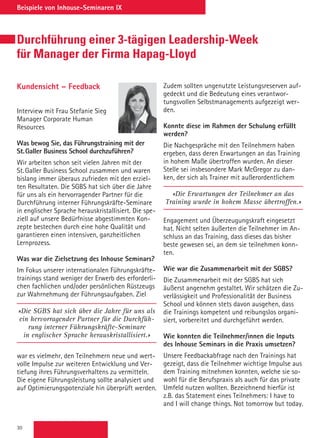 30
Beispiele von Inhouse-Seminaren IX
Durchführung einer 3-tägigen Leadership-Week
für Manager der Firma Hapag-Lloyd
Kundensicht – Feedback
Interview mit Frau Stefanie Sieg
Manager Corporate Human
Resources
Was bewog Sie, das Führungstraining mit der
St. Galler Business School durchzuführen?
Wir arbeiten schon seit vielen Jahren mit der
St. Galler Business School zusammen und waren
bislang immer überaus zufrieden mit den erziel-
ten Resultaten. Die SGBS hat sich über die Jahre
für uns als ein hervorragender Partner für die
Durchführung interner Führungskräfte-Seminare
in englischer Sprache herauskristallisiert. Die spe-
ziell auf unsere Bedürfnisse abgestimmten Kon-
zepte bestechen durch eine hohe Qualität und
garantieren einen intensiven, ganzheitlichen
Lernprozess.
Was war die Zielsetzung des Inhouse Seminars?
Im Fokus unserer internationalen Führungskräfte-
trainings stand weniger der Erwerb des erforderli-
chen fachlichen und/oder persönlichen Rüstzeugs
zur Wahrnehmung der Führungsaufgaben. Ziel
«Die SGBS hat sich über die Jahre für uns als
ein hervorragender Partner für die Durchfüh-
rung interner Führungskräfte-Seminare
in englischer Sprache herauskristallisiert.»
war es vielmehr, den Teilnehmern neue und wert-
volle Impulse zur weiteren Entwicklung und Ver-
tiefung ihres Führungsverhaltens zu vermitteln.
Die eigene Führungsleistung sollte analysiert und
auf Optimierungspotenziale hin überprüft werden.
Zudem sollten ungenutzte Leistungsreserven auf-
gedeckt und die Bedeutung eines verantwor-
tungsvollen Selbstmanagements aufgezeigt wer-
den.
Konnte diese im Rahmen der Schulung erfüllt
werden?
Die Nachgespräche mit den Teilnehmern haben
ergeben, dass deren Erwartungen an das Training
in hohem Maße übertroffen wurden. An dieser
Stelle sei insbesondere Mark McGregor zu dan-
ken, der sich als Trainer mit außerordentlichem
«Die Erwartungen der Teilnehmer an das
Training wurde in hohem Masse übertroffen.»
Engagement und Überzeugungskraft eingesetzt
hat. Nicht selten äußerten die Teilnehmer im An-
schluss an das Training, dass dieses das bisher
beste gewesen sei, an dem sie teilnehmen konn-
ten.
Wie war die Zusammenarbeit mit der SGBS?
Die Zusammenarbeit mit der SGBS hat sich
äußerst angenehm gestaltet. Wir schätzen die Zu-
verlässigkeit und Professionalität der Business
School und können stets davon ausgehen, dass
die Trainings kompetent und reibungslos organi-
siert, vorbereitet und durchgeführt werden.
Wie konnten die Teilnehmer/innen die Inputs
des Inhouse Seminars in die Praxis umsetzen?
Unsere Feedbackabfrage nach den Trainings hat
gezeigt, dass die Teilnehmer wichtige Impulse aus
dem Training mitnehmen konnten, welche sie so-
wohl für die Berufspraxis als auch für das private
Umfeld nutzen wollten. Bezeichnend hierfür ist
z.B. das Statement eines Teilnehmers: I have to
and I will change things. Not tomorrow but today.
 