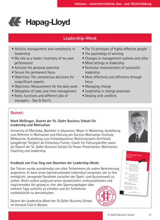 St. Galler Business School 31
Inhouse – Innerbetriebliche Aus- und Weiterbildung
Dozent:
Mark McGregor, Dozent der St. Galler Business School für
Leadership und Motivation
University of Manitoba, Bachelor in Education, Major in Marketing, Ausbildung
zum Referent in Motivation und Führung am Success Motivation Institute,
Melbourne, Ausbildung zum Eishockeytrainer (Nationalcoach-Zertifikat).
Langjährige Tätigkeit als Eishockey-Trainer, Coach für Führungskräfte sowie
als Dozent der St. Galler Business School für Power Presentation, Motivation,
Coaching und Leadership.
Feedback von Frau Sieg zum Dozenten der Leadership-Week:
Der Trainer wurde ausnahmslos von allen Teilnehmern als wahre Bereicherung
angesehen. Er kann einen beeindruckenden Lebenslauf vorweisen, der es ihm
ermöglicht, anregende Parallelen zwischen der Sport- und Businesswelt zu
ziehen. Nicht zuletzt aufgrund seiner dynamischen, enthusiastischen und
inspirierenden Art gelang es ihm, den Spannungsbogen über
mehrere Tage aufrecht zu erhalten und die Teilnehmer
nachdrücklich zu beeindrucken.
Dozent der Leadership-Week der St. Galler Business School
im Harvard Club in Boston.
Leadership-Week
• Holistic management and complexity in
leadership
• My role as a leader: Inventory of my own
performance
• Activate the personal potential
• Secure the permanent focus
• Objectives: The unconscious decisions for
insignificant aspects
• Objectives: Measurement for the daily work
• Delegation of tasks and time-management
• Roles, functions and different jobs of
managers – Dos  Don’ts
• The 10 principles of highly effective people
• The psychology of winning
• Changes in management-systems and stiles
• Mind settings in leadership
• Particular characteristics of successful
leadership
• More effectivity and efficiency through
focus
• Managing change
• Leadership in change processes
• Dealing with conflicts
ST. GALLER
MANAGEMENT  BUSINESS SCHOOL
Leadership-Week
Boston
www.sgbs.ch
2014
No.72114 1st Accomplishment 2014
June 30 - July 4, 2014
Boston, USA, Harvard Club
No.72214 2nd Accomplishment 2014
November 10 - 14, 2014
Boston, USA, Harvard Club
2015
No. 72115 1st Accomplishment 2015
June 22–26, 2015
Boston, USA, Harvard Club
No. 72215 2nd Accomplishment 2015
November 9 - 13, 2015
Boston, USA, Harvard Club
Duration: 1x5 days
Location: Harvard Club of Boston
Course Fee: CHF 6400.–/ 5100.–*
* depending on the daily exchange rate, issuingan invoice in € is possible.
Ähnliches Seminar
in englischer Sprache (vgl. Seite 63)
Leadership-Week Boston (5 days)
2014
No.72114 1st Accomplishment 2014
June 30 - July 4, 2014
Boston, USA in English
No.72214 2nd Accomplishment 2014
November 10 - 14, 2014
Boston, USA in English
2015
No. 72115 1st Accomplishment 2015
June 22–26, 2015
Boston, USA in English
No. 72215 2nd Accomplishment 2015
November 9 - 13, 2015
Boston, USA in English
Duration: 1x5 days
Course Fee: CHF 6400.–/ 5100.–*
* depending on the daily exchange rate,issuing an invoice in € is possible.
 