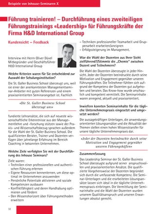 32
Beispiele von Inhouse-Seminaren X
Führung trainieren! – Durchführung eines zweiteiligen
Führungstrainings «Leadership» für Führungskräfte der
Firma HD International Group
Kundensicht – Feedback
Interview mit Herrn Oliver Düvel
Mitbegründer und Geschäftsführer
HD International Group
Welche Kriterien waren für Sie entscheidend zur
Auswahl der Schulungsinstitution?
Die St. Galler Business School überzeugt uns, weil
sie einer der anerkanntesten Managementsemi-
nar-Anbieter mit guten Referenzen und einem
praxisorientierten Seminarangebot ist. Fachlich
«Die St. Galler Business School
überzeugt uns»
fundierte Lehransätze, die sich auf neueste wis-
senschaftliche Erkenntnisse aus der Manage-
mentlehre und -forschung stützen sowie der Pra-
xis- und Wissenschaftsbezug sprachen außerdem
für die Wahl der St. Galler Business School. Die
qualifizierten Berater, Trainer und Dozenten ver-
fügen über jahrelange Erfahrung im Bereich
Coaching in bekannten Unternehmen.
Welche Ziele verfolgten Sie mit der Durchfüh-
rung des Inhouse Seminars?
Ziele waren:
– Techniken einer professionellen und authenti-
schen Führung erlernen
– Eigene Ressourcen kennenlernen, um diese op-
timal im Unternehmen anzuwenden
– Persönliche Potentiale aktivieren und soziale
Kompetenzen ausbauen
– Konfliktfähigkeit und deren Handhabung opti-
mieren und fördern
– Den Wissenshorizont über Führungsmethoden
erweitern
– Techniken professioneller Teamarbeit und Grup-
penarbeit erarbeiten/aneignen
– Erfolgssteigerung im Management.
War die Wahl der Dozenten aus Ihrer Sicht
zielführend?/Stimmte die „Chemie“ zwischen
Dozent und Teilnehmern?
Die Wahl der Dozenten überzeugte in jeder Hin-
sicht. Jeder der Dozenten beeindruckte durch seine
Motivation und Engagement gegenüber unseren
Führungskräften. Die Teilnehmer fühlten sich auf-
grund der Kompetenz der Dozenten gut aufgeho-
ben und beraten. Das Know-how wurde anschau-
lich und kompetent vermittelt. Die Seminarinhalte
waren anregend, aktuell und praxisorientiert.
Inwiefern konnten Seminarinhalte für die tägli-
che Unternehmenspraxis eingesetzt und umge-
setzt werden?
Die aussagekräftigen Unterlagen, die anwendungs-
orientierten Lösungsansätze und die Aktualität der
Themen stellen einen hohen Wissenstransfer für
unsere tägliche Unternehmenspraxis dar.
«Jeder der Dozenten beeindruckte durch seine
Motivation und Engagement gegenüber
unseren Führungskäften»
Zusammenfassung
Das Leadership Seminar der St. Galler Business
School überzeugte aufgrund seiner anspruchsvol-
len und praxisorientierten Ansätze. Die qualifi-
zierte Vorgehensweise der Dozenten begründet
sich durch die umfassende Kompetenz. Die Semi-
nar-Unterlagen und die erarbeiteten Lösungsan-
sätze lassen sich ideal in die tägliche Unterneh-
menspraxis einbringen. Die Vermittlung der Semi-
narinhalte und die Wahl der Dozenten wurden
unserem Qualitätsanspruch und unseren Erwar-
tungen absolut gerecht.
 