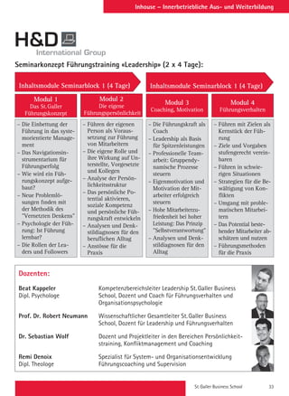St. Galler Business School 33
Inhouse – Innerbetriebliche Aus- und Weiterbildung
Dozenten:
Beat Kappeler	 Kompetenzbereichsleiter Leadership St. Galler Business
Dipl. Psychologe	 School, Dozent und Coach für Führungsverhalten und
	Organisationspsychologie
Prof. Dr. Robert Neumann	 Wissenschaftlicher Gesamtleiter St. Galler Business
	 School, Dozent für Leadership und Führungsverhalten
Dr. Sebastian Wolf	 Dozent und Projektleiter in den Bereichen Persönlichkeit-
	 straining, Konfliktmanagement und Coaching
Remi Denoix	 Spezialist für System- und Organisationsentwicklung
Dipl. Theologe	 Führungscoaching und Supervision
Seminarkonzept Führungstraining «Leadership» (2 x 4 Tage):
– Die Einbettung der
Führung in das syste-
morientierte Manage-
ment
– Das Navigationsin-
strumentarium für
Führungserfolg
– Wie wird ein Füh-
rungskonzept aufge-
baut?
– Neue Problemlö-
sungen finden mit
der Methodik des
Vernetzten Denkens
– Psychologie der Füh-
rung: Ist Führung
lernbar?
– Die Rollen der Lea-
ders und Followers
– Führen mit Zielen als
Kernstück der Füh-
rung
– Ziele und Vorgaben
stufengerecht verein-
baren
– Führen in schwie-
rigen Situationen
– Strategien für die Be-
wältigung von Kon-
flikten
– Umgang mit proble-
matischen Mitarbei-
tern
– Das Potential beste-
hender Mitarbeiter ab-
schätzen und nutzen
– Führungsmethoden
für die Praxis
– Führen der eigenen
Person als Voraus-
setzung zur Führung
von Mitarbeitern
– Die eigene Rolle und
ihre Wirkung auf Un-
terstellte, Vorgesetzte
und Kollegen
– Analyse der Persön-
lichkeitsstruktur
– Das persönliche Po-
tential aktivieren,
soziale Kompetenz
und persönliche Füh-
rungskraft entwickeln
– Analysen und Denk-
stildiagnosen für den
beruflichen Alltag
– Anstösse für die
Praxis
– Die Führungskraft als
Coach
– Leadership als Basis
für Spitzenleistungen
– Professionelle Team-
arbeit: Gruppendy-
namische Prozesse
steuern
– Eigenmotivation und
Motivation der Mit-
arbeiter erfolgreich
steuern
– Hohe Mitarbeiterzu-
friedenheit bei hoher
Leistung: Das Prinzip
Selbstverantwortung
– Analysen und Denk-
stildiagnosen für den
Alltag
Modul 1
Das St. Galler
Führungskonzept
Modul 2
Die eigene
Führungspersönlichkeit
Modul 3
Coaching, Motivation
Modul 4
Führungsverhalten
Inhaltsmodule Seminarblock 1 (4 Tage) Inhaltsmodule Seminarblock 1 (4 Tage)
 