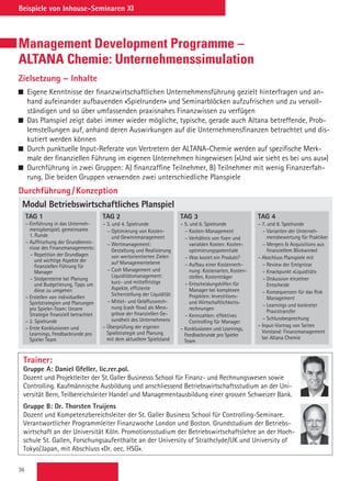 36
Beispiele von Inhouse-Seminaren XI
Management Development Programme –
ALTANA Chemie: Unternehmenssimulation
Zielsetzung – Inhalte
 Eigene Kenntnisse der finanzwirtschaftlichen Unternehmensführung gezielt hinterfragen und an-
hand aufeinander aufbauenden «Spielrunden» und Seminarblöcken aufzufrischen und zu vervoll-
ständigen und so über umfassenden praxisnahes Finanzwissen zu verfügen
 Das Planspiel zeigt dabei immer wieder mögliche, typische, gerade auch Altana betreffende, Prob-
lemstellungen auf, anhand deren Auswirkungen auf die Unternehmensfinanzen betrachtet und dis-
kutiert werden können
 Durch punktuelle Input-Referate von Vertretern der ALTANA-Chemie werden auf spezifische Merk-
male der finanziellen Führung im eigenen Unternehmen hingewiesen («Und wie sieht es bei uns aus»)
 Durchführung in zwei Gruppen: A) finanzaffine Teilnehmer, B) Teilnehmer mit wenig Finanzerfah-
rung. Die beiden Gruppen verwenden zwei unterschiedliche Planspiele
Durchführung / Konzeption
Trainer:
Gruppe A: Daniel Gfeller, lic.rer.pol.
Dozent und Projektleiter der St. Galler Businesss School für Finanz- und Rechnungswesen sowie
Controlling. Kaufmännische Ausbildung und anschliessend Betriebswirtschaftsstudium an der Uni-
versität Bern, Teilbereichsleiter Handel und Managementausbildung einer grossen Schweizer Bank.
Gruppe B: Dr. Thorsten Truijens
Dozent und Kompetenzbereichsleiter der St. Galler Business School für Controlling-Seminare.
Verantwortlicher Programmleiter Finanzwoche London und Boston. Grundstudium der Betriebs-
wirtschaft an der Universität Köln. Promotionsstudium der Betriebswirtschaftslehre an der Hoch-
schule St. Gallen, Forschungsaufenthalte an der University of Strathclyde/UK und University of
Tokyo/Japan, mit Abschluss «Dr. oec. HSG».
Modul Betriebswirtschaftliches Planspiel
TAG 1
– Einführung in das Unterneh-
mensplanspiel, gemeinsame
1. Runde
– Auffrischung der Grundkennt-
nisse des Finanzmanagements:
– Repetition der Grundlagen
und wichtige Aspekte der
finanziellen Führung für
Manager
– Stolpersteine bei Planung
und Budgetierung, Tipps um
diese zu umgehen
– Erstellen von individuellen
Spielstrategien und Planungen
pro Spieler-Team: Unsere
Strategie finanziell betrachtet
– 2. Spielrunde
– Erste Konklusionen und
Learnings, Feedbackrunde pro
Spieler Team
TAG 2
– 3. und 4. Spielrunde
– Optimierung von Kosten-
und Gewinnmanagement
– Wertmanagement:
Gestaltung und Realisierung
von wertorientierten Zielen
auf Managementebene
– Cash Management und
Liquiditätsmanagement:
kurz- und mittelfristige
Aspekte, effiziente
Sicherstellung der Liquidität
– Mittel- und Geldflussrech-
nung (cash flow) als Mess-
grösse der finanziellen Ge-
sundheit des Unternehmens
– Überprüfung der eigenen
Spielstrategie und Planung
mit dem aktuellem Spielstand
TAG 3
– 5. und 6. Spielrunde
– Kosten-Management
– Verhältnis von fixen und
variablen Kosten: Kosten-
optimierungspotentiale
– Was kostet ein Produkt?
– Aufbau einer Kostenrech-
nung: Kostenarten, Kosten-
stellen, Kostenträger
– Entscheidungshilfen für
Manager bei komplexen
Projekten: Investitions-
und Wirtschaftlichkeits-
rechnungen
– Kennzahlen: effektives
Controlling für Manager
– Konklusionen und Learnings,
Feedbackrunde pro Spieler
Team
TAG 4
– 7. und 8. Spielrunde
– Varianten der Unterneh-
mensbewertung für Praktiker
– Mergers  Acquisitions aus
finanziellem Blickwinkel
– Abschluss Planspiele mit
– Review der Ereignisse
– Knackpunkt «Liquidität»
– Diskussion einzelner
Entscheide
– Konsequenzen für das Risk
Management
– Learnings und konkreter
Praxistransfer
– Schlussbesprechung
– Input-Vortrag von Seiten
Vorstand: Finanzmanagement
bei Altana Chemie
 