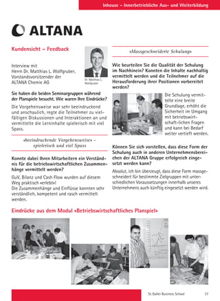 St. Galler Business School 37
Inhouse – Innerbetriebliche Aus- und Weiterbildung
Eindrücke aus dem Modul «Betriebswirtschaftliches Planspiel»
Kundensicht – Feedback
Interview mit
Herrn Dr. Matthias L. Wolfgruber,
Vorstandsvorsitzender der
ALTANA Chemie AG
Sie haben die beiden Seminargruppen während
der Planspiele besucht. Wie waren Ihre Eindrücke?
Die Vorgehensweise war sehr beeindruckend
und anschaulich, regte die Teilnehmer zu viel-
fältigen Diskussionen und Interaktionen an und
vermittelte die Lerninhalte spielerisch mit viel
Spass.
«beeindruckende Vorgehensweise» –
spielerisch und viel Spass
Konnte dabei Ihren Mitarbeitern ein Verständ-
nis für die betriebswirtschaftlichen Zusammen-
hänge vermittelt werden?
GuV, Bilanz und Cash Flow wurden auf diesem
Weg praktisch «erlebt»!
Die Zusammenhänge und Einflüsse konnten sehr
verständlich, kompetent und rasch vermittelt
werden.
Dr. Matthias L.
Wolfgruber
«Massgeschneiderte Schulung»
Wie beurteilen Sie die Qualität der Schulung
im Nachhinein? Konnten die Inhalte nachhaltig
vermittelt werden und die Teilnehmer auf die
Herausforderung ihrer Positionen vorbereitet
werden?
Die Schulung vermit-
telte eine breite
Grundlage, erhöht die
Sicherheit im Umgang
mit betriebswirt-
schaft-lichen Fragen
und kann bei Bedarf
weiter vertieft werden.
Können Sie sich vorstellen, dass diese Form der
Schulung auch in anderen Unternehmensberei-
chen der ALTANA Gruppe erfolgreich einge-
setzt werden kann?
Absolut, ich bin überzeugt, dass diese Form massge-
schneidert für bestimmte Zielgruppen mit unter-
schiedlichen Voraussetzungen innerhalb unseres
Unternehmens auch künftig eingesetzt werden wird.
 