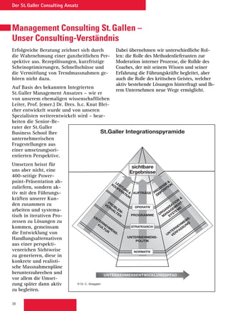 38
Der St. Galler Consulting Ansatz
Management Consulting St. Gallen –
Unser Consulting-Verständnis
Erfolgreiche Beratung zeichnet sich durch
die Wahrnehmung einer ganzheitlichen Per-
spektive aus. Rezeptlösungen, kurzfristige
Scheinoptimierungen, Schnellschüsse und
die Vermittlung von Trendmassnahmen ge-
hören nicht dazu.
Auf Basis des bekannten Integrierten
St. Galler Management Ansatzes – wie er
von unserem ehemaligen wissenschaftlichen
Leiter, Prof. (emer.) Dr. Dres. h.c. Knut Blei-
cher entwickelt wurde und von unseren
Spezialisten weiterentwickelt wird – bear-
beiten die Senior-Be-
rater der St. Galler
Business School Ihre
unternehmerischen
Fragestellungen aus
einer umsetzungsori-
entierten Perspektive.
Umsetzen heisst für
uns aber nicht, eine
400-seitige Power-
point-Präsentation ab-
zuliefern, sondern ak-
tiv mit den Führungs-
kräften unserer Kun-
den zusammen zu
arbeiten und systema-
tisch in iterativen Pro-
zessen zu Lösungen zu
kommen, gemeinsam
die Entwicklung von
Handlungsalternativen
aus einer perspekti-
venreichen Sichtweise
zu generieren, diese in
konkrete und realisti-
sche Massnahmenpläne
herunterzubrechen und
vor allem die Umset-
zung später dann aktiv
zu begleiten.
Dabei übernehmen wir unterschiedliche Rol-
len: die Rolle des Methodenlieferanten zur
Moderation interner Prozesse, die Rollde des
Coaches, der mit seinem Wissen und seiner
Erfahrung die Führungskräfte begleitet, aber
auch die Rolle des kritischen Geistes, welcher
aktiv bestehende Lösungen hinterfragt und Ih-
rem Unternehmen neue Wege ermöglicht.
© Dr. C. Abegglen
St.Galler Integrationspyramide
UNTERNEHMENSENTWICKLUNGSPFAD
UNTERNEHMENS-
POLITIK
PROGRAMME
AUFTRÄGE
UNTERNEHM
ENS-
VERFASSUNG
ORGANISATION

M
ANAGEM
ENT-
SYSTEM
E
PROZESSE
DISPOSITION
UNTERNEHM
ENS-
KULTUR
PROBLEM
-
VERHALTEN
LEISTUNG

KOOPERATION
NORMATIV
STRATEGISCH
OPERATIV
sichtbare
Ergebnisse
 