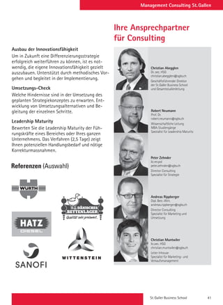 St. Galler Business School 41
Management Consulting St. Gallen
Ausbau der Innovationsfähigkeit
Um in Zukunft eine Differenzierungsstrategie
erfolgreich weiterführen zu können, ist es not-
wendig, die eigene Innovationsfähigkeit gezielt
auszubauen. Unterstützt durch methodisches Vor-
gehen und begleitet in der Implementierung.
Umsetzungs-Check
Welche Hindernisse sind in der Umsetzung des
geplanten Strategiekonzeptes zu erwarten. Ent-
wicklung von Umsetzungsalternativen und Be-
gleitung der einzelnen Schritte.
Leadership Maturity
Bewerten Sie die Leadership Maturity der Füh-
rungskräfte eines Bereiches oder Ihres ganzen
Unternehmens. Das Verfahren (2,5 Tage) zeigt
Ihnen potenziellen Handlungsbedarf und nötige
Korrekturmassnahmen.
Referenzen (Auswahl)
Ihre Ansprechpartner
für Consulting	
	
	
	
	
	
Robert Neumann
Prof. Dr.
robert.neumann@sgbs.ch
Wissenschaftliche Leitung
MBA-Studiengänge
Spezialist für Leadership
Maturity
en
@sgbs.ch
r Direktor
Verwal-
Galler
en
@sgbs.ch
Christian Muntwiler
lic.oec. HSG
christian.muntwiler@sgbs.ch
Studienleiter
Christian Muntwiler
lic.oec. HSG
christian.muntwiler@sgbs.ch
Leiter Inhouse
Spezialist für Marketing- und
Verkaufsmanagement
Andreas Rippberger
Dipl. Betr.-Wirt.
andreas.rippberger@sgbs.ch
Director Consulting
Spezialist für Marketing und
Umsetzung
Christian Muntwiler
lic.oec. HSG
christian.muntwiler@sgbs.ch
Studienleiter
Christian Muntwiler
lic.oec. HSG
christian.muntwiler@sgbs.ch
Leiter Inhouse
Spezialist für Marketing- und
Verkaufsmanagement
Andreas Rippberger
Dipl. Betr.-Wirt.
andreas.rippberger@sgbs.ch
Director Consulting
Spezialist für Marketing und
Umsetzung
Ronald Ivancic
Mag. mult.
ronald.ivancic@sgbs.ch
Studienleiter
Peter Zehnder
lic.rer.pol
peter.zehnder@sgbs.ch
Director Consulting
Spezialist für Strategie
Ronald Ivancic
Mag. mult.
ronald.ivancic@sgbs.ch
Studienleiter
Peter Zehnder
lic.rer.pol
peter.zehnder@sgbs.ch
Director Consulting
Spezialist für Strategie
n
sgbs.ch
Leitung
e der
School
Robert Neumann
Prof. Dr.
robert.neumann@sgbs.ch
Wissenschaftliche Leitung
MBA-Studiengänge
Spezialist für Leadership Maturity
es. h.c.
ender
Galler
nd
Galler
Robert Neumann
Prof. Dr.
robert.neumann@sgbs.ch
Wissenschaftliche Leitung
MBA-Studiengänge
Spezialist für Leadership
Maturity
en
@sgbs.ch
r Direktor
Verwal-
aller
en
@sgbs.ch
r Direktor
Christian Muntwiler
lic.oec. HSG
christian.muntwiler@sgbs.ch
Studienleiter
Christian Muntwiler
lic.oec. HSG
christian.muntwiler@sgbs.ch
Leiter Inhouse
Spezialist für Marketing- und
Verkaufsmanagement
Andreas Rippberger
Dipl. Betr.-Wirt.
andreas.rippberger@sgbs.ch
Director Consulting
Spezialist für Marketing und
Umsetzung
Christian Muntwiler
lic.oec. HSG
christian.muntwiler@sgbs.ch
Studienleiter
Christian Muntwiler
lic.oec. HSG
christian.muntwiler@sgbs.ch
Leiter Inhouse
Spezialist für Marketing- und
Verkaufsmanagement
Andreas Rippberger
Dipl. Betr.-Wirt.
andreas.rippberger@sgbs.ch
Director Consulting
Spezialist für Marketing und
Umsetzung
Ronald Ivancic
Mag. mult.
ronald.ivancic@sgbs.ch
Studienleiter
Peter Zehnder
lic.rer.pol
peter.zehnder@sgbs.ch
Director Consulting
Spezialist für Strategie
Ronald Ivancic
Mag. mult.
ronald.ivancic@sgbs.ch
Studienleiter
Peter Zehnder
lic.rer.pol
peter.zehnder@sgbs.ch
Director Consulting
Spezialist für Strategie
n
sgbs.ch
Leitung
e der
School
Robert Neumann
Prof. Dr.
robert.neumann@sgbs.ch
Wissenschaftliche Leitung
MBA-Studiengänge
Spezialist für Leadership Maturity
s. h.c.
ender
Galler
d
Galler
Knut Bleicher
Prof. (emer.) Dr. Dres. h.c.
Ehemaliger Vorsitzender
des Beirates der St.Galler
Business School und
Begründer des St.Galler
Konzeptes
Christian Abegglen
Dr. oec. HSG
christian.abegglen@sgbs.ch
Geschäftsführender Direk-
tor der St.Galler Business
School und Gesamtstudi-
enleitung
Christian Abegglen
Dr. oec. HSG
christian.abegglen@sgbs.ch
Geschäftsführender Direktor
der St.Galler Business School
und Gesamtstudienleitung
Peter Zehnder
lic.rer.pol
peter.zehnder@s
Director Consultin
Spezialist für Stra
Knut Bleicher
Prof. (emer.) Dr. Dres. h.c.
Ehemaliger Vorsitzender
des Beirates der St.Galler
Business School und
Begründer des St.Galler
Konzeptes
Robert Neumann
Prof. Dr.
robert.neumann@sgbs.ch
Wissenschaftliche Leitung
MBA-Studiengänge der
St.Galler Business School
Robert Neuman
Prof. Dr.
robert.neumann@
Wissenschaftliche
MBA-Studiengän
Spezialist für Lead
Maturity
Dr. oec. HSG
christian.abegglen@sgbs.ch
Geschäftsführender Direktor
und Präsident des Verwal-
tungsrates der St.Galler
Business School
Christian Abegglen
Dr. oec. HSG
christian.abegglen@sgbs.ch
Geschäftsführender Direk-
tor der St.Galler Business
School und Gesamtstudi-
enleitung
Christian Abegglen
Dr. oec. HSG
christian.abegglen@sgbs.ch
Geschäftsführender Direktor
der St.Galler Business School
und Gesamtstudienleitung
lic.oec. HSG
christian.muntwiler@sgbs.ch
Studienleiter
lic.oec. HSG
christian.muntwi
Leiter Inhouse
Spezialist für Mar
Verkaufsmanagem
Andreas Rippbe
Dipl. Betr.-Wirt.
andreas.rippberge
Director Consultin
Spezialist für Mar
Umsetzung
Ronald Ivancic
Mag. mult.
ronald.ivancic@sgbs.ch
Studienleiter
Peter Zehnder
lic.rer.pol
peter.zehnder@sgbs.ch
Director Consulting
Spezialist für Strategie
Ronald Ivancic
Mag. mult.
ronald.ivancic@sgbs.ch
Studienleiter
Peter Zehnder
lic.rer.pol
peter.zehnder@sgbs.ch
Director Consulting
Spezialist für Strategie
Robert Neumann
Prof. Dr.
robert.neumann@sgbs.ch
Wissenschaftliche Leitung
MBA-Studiengänge der
St.Galler Business School
Knut Bleicher
Prof. (emer.) Dr. Dres. h.c.
Ehemaliger Vorsitzender
des Beirates der St.Galler
Business School und
Begründer des St.Galler
Konzeptes
en
@sgbs.ch
r Direktor
Verwal-
aller
Christian Muntwiler
lic.oec. HSG
christian.muntwiler@sgbs.ch
Studienleiter
Christian Muntwiler
lic.oec. HSG
christian.muntwiler@sgbs.ch
Leiter Inhouse
Spezialist für Marketing- und
Verkaufsmanagement
Christian Muntwiler
lic.oec. HSG
christian.muntwiler@sgbs.ch
Studienleiter
Christian Muntwiler
lic.oec. HSG
christian.muntwiler@sgbs.ch
Leiter Inhouse
Spezialist für Marketing- und
Verkaufsmanagement
 