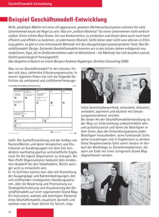 42
Geschäftsmodell-Entwicklung
Beispiel Geschäftsmodell-Entwicklung
Reife, gesättigte Märkte mit einer oft aggressiven, globalen Wettbewerbssituation scheinen für viele
Unternehmen heute die Regel zu sein. Was ein „einfach Weiterso“ für einen Unternehmer nicht wirklich
zulässt. Einen echten Blue Ocean, frei von Konkurrenten, zu entdecken und diesen dann auch noch hoch
effizient und effektiv zu bedienen, ist jedermanns Wunsch. Sollte dieser aber nicht «von alleine» in Erfül-
lung gehen, so gibt es eine interessante Methode mit den dazugehörigen praxiserprobten Tools: Das Ge-
schäftsmodell-Design. Dutzende Geschäftsmodelle konnten wir in den letzten Jahren erfolgreich neu
modellieren. Egal, ob im Großunternehmen oder im Mittelstand – die Methode hat sich bewährt und als
höchst praxistauglich herausgestellt.
Das Vorgehen erläutert an einem Beispiel Andreas Rippberger, Direktor Consulting SGBS
Was ist ein Geschäftsmodell? In der Literatur fin-
den sich dazu zahlreiche Erläuterungsversuche. In
meiner täglichen Praxis hat sich die folgende De-
finition als umfassend und zielführend herausge-
stellt: Die Suche/Entwicklung und der Aufbau von
Nutzen/Werten und deren Versprechen und Dis-
tribution an Kundengruppen mit dem Ziel min-
destens nachhaltig positive wirtschaftliche Ergeb-
nisse für die eigene Organisation zu erzeugen. Bei
Non-Profit Organisationen bedeutet dies mindes-
tens Goodwill bei den Stakeholdern. Nichts weni-
ger wird zu entwickeln sein.
In 15 Schritten kommt man über die Feststellung
der Ausgangslage und Rahmenbedingungen, den
sich eröffnenden strategischen Handlungsoptio-
nen, über die Bewertung und Priorisierung zur
Strategieformulierung und Visualisierung des Ge-
schäftsmodells auf einer sogenannten Grand Map.
Ein Instrument, welches alle beteiligten Elemente
eines Geschäftsmodells visualisiert darstellt und
welches man im Team Schritt für Schritt, mög-
lichst bereichsübergreifend, entwickelt, diskutiert,
verändert, optimiert und letztlich mit Umset-
zungsmassnahmen versieht.
Bei dieser Art der Geschäftsmodellentwicklung ist
der Weg zur Zielerreichung unbeschreiblich lehr-
und aufschlussreich und formt die Beteiligten in
dem Sinne, dass der Entwicklungsprozess jeden
Beteiligten herausfordert, seine funktionale Sicht-
weise einzubringen und in Ergebnissen zu denken.
Diese Vorgehensweise führt somit iterativ im Ver-
lauf der Workshops zu Zwischenergebnissen, die
dann am Ende mit einer stringenten Grand Map
abgeschlossen werden.
 