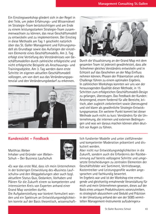 St. Galler Business School 43
Management Consulting St. Gallen
Durch die Visualisierung an der Grand Map mit dem
gesamten Team ist jederzeit gewährleistet, dass alle
Teilnehmer gleiches Verständnis entwickeln und in
Echtzeit auf das Geschehen an der Map Einfluss
nehmen können. Phasen der Präsentation und des
Challenge führen zu einem optimalen Ergebnis.
In zahlreichen Workshops konnten wir uns von der
herausragenden Qualität dieser Methode, in 15
Schritten zum erfolgreichen Geschäftsmodell-Design
zu gelangen, überzeugen. Das Feedback der Kunden:
Anstrengend, enorm fordernd für alle Bereiche, kri-
tisch, aber zugleich zielorientiert sowie überzeugend
und viel klarer als gewöhnliche Strategie-Entwick-
lungsprozesse. Ein weiterer Punkt kommt bei dieser
Methode auch nicht zu kurz: Verständnis für die Un-
ternehmung, die internen und externen Bedingun-
gen und was wir daraus machen können allen deut-
lich vor Augen zu führen.
Ein Einstiegsworkshop gliedert sich in der Regel in
drei Teile, um jeden Erfahrungs- und Wissenslevel
im Strategie-Team berücksichtigen und am Ende
zu einem leistungsstarken Strategie-Team zusam-
menwachsen zu können, das neue Geschäftsmodell
zu entwickeln und zu implementieren. Der Einstieg
in diese Methodik am Tag 1 geschieht natürlich
über das St. Galler Management und Führungsmo-
dell als Grundlage sowie das Aufzeigen der einzel-
nen Elemente eines Geschäftsmodells. Am 2. Tag
erfolgt eine Vertiefung des Verständnisses von Ge-
schäftsmodellen durch zahlreiche erfolgreiche und
nicht erfolgreiche Beispiele als Anschauungs- und
Trainingsobjekte. Am 3. Tag werden dann erste
Schritte im eigenen aktuellen Geschäftsmodell
vollzogen, um von dort aus das Veränderungspo-
tenzial und den Veränderungsbedarf zu erkennen.
Kundensicht – Feedback
Matthias Weber
Inhaber und Gründer von Weber-
Schuh – Der Business Laufschuh
«Es war das erste Mal, dass ich mein Unternehmen
in der bisherigen Entwicklung des «Business Lauf-
schuhs» und den Weggabelungen aber auch bzgl.
aktuellem Status Quo, Gedanken, Vorhaben und
Plänen für die Zukunft einem so kompetenten und
interessierten Kreis von Experten anhand einer
Grand Map vorstellen durfte.
Die Aufgabenstellung war konkret formuliert wor-
den und ein Spektrum an Entwicklungsmöglichkei-
ten konnte auf der Basis theoretisch, wissenschaft-
lich fundierter Modelle und unter zielführender
und kompetenter Moderation präsentiert und dis-
kutiert werden.
Aber nicht nur Entwicklungsmöglichkeiten in die
Zukunft, sondern auch die Erfordernis der Rückbe-
sinnung auf bereits vollzogene Schritte und umge-
setzte Entscheidungen zu zentralen Elementen der
Geschäftsfelder wie Sortiment, Vertriebswege,
Kostentreiber und Leistungsprofile wurden ange-
sprochen und fachkundig bewertet.
Im Ergebnis war und ist der Workshop eine ermuti-
gende und gleichzeitig ermahnende Veranstaltung für
mich und mein Unternehmen gewesen, dieses auf der
Basis eines uniquen Produktnutzens voranzutreiben,
es strategisch abzusichern und Geduld und Präzision
in der Umsetzung anhand der von der SGBS vermit-
telten Management-Instrumente aufzubringen.»
 