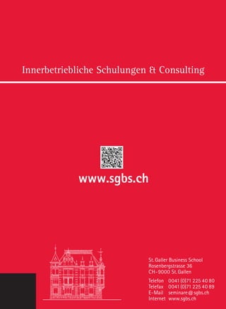 Innerbetriebliche Schulungen  Consulting
St. Galler Business School
Rosenbergstrasse 36
CH-9000 St.Gallen
Telefon	0041(0)71 225 40 80
Telefax	0041(0)71 225 40 89
E-Mail	seminare@sgbs.ch
Internet	www.sgbs.ch
www.sgbs.ch
 