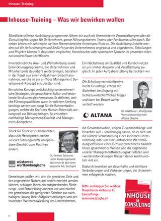 6
Inhouse-Training
Sämtliche offenen Ausbildungsprogramme führen wir auch als firmeninterne Veranstaltungen oder als
Consultingleistungen für Unternehmer, ganze Führungsebenen, Teams oder Funktionsstufen durch. Da-
neben bieten wir zahlreiche weitere Themenbereiche firmenspezifisch an. Die Ausbildungsinhalte wer-
den auf die Anforderungen und Bedürfnisse des Unternehmens angepasst und abgestimmt. Schulungen
und Projekte können in deutscher, englischer, französischer oder spanischer Sprache im gesamten inter-
nationalen Raum stattfinden.
Inhouse-Training – Was wir bewirken wollen
Innerbetriebliche Aus- und Weiterbildung sowie
Entwicklungsprogramme, die Unternehmen und
Mitarbeitende dauerhaft weiterbringen, bestehen
in der Regel aus einer Vielzahl von Einzelmass-
nahmen, welche in ein griffiges Management De-
velopment-Konzept einzubetten sind.
Ein solches Konzept berücksichtigt unternehmeri-
sche Strategien, die ­gewachsene Kultur und beste-
hende Strukturen gleichermassen. Es definiert, wel-
che Führungsqualitäten wann in welchem Umfang
benötigt werden und sorgt für die Rahmenbedin-
gungen, welche die Kraft des Human-Potentials wir-
kungsvoll zur Geltung bringen. So entstehen
­nachhaltige Management-Qualität und Manage-
ment-Kompetenz.
Gemeinsam prüfen wir, wie die ­gesetzten Ziele und
der angestrebte ­Nutzen am besten erreicht werden
können, schlagen Ihnen ein entsprechendes Förde-
rungs- und Entwicklungskonzept vor und erarbei-
ten gemeinsam die geeigneten Schritte zur nach-
haltigen Lösung Ihrer Aufgabenstellungen und per-
manenten Weiterentwicklung des Unternehmens.
Ein Höchstmass an Qualität und Kundennutzen
ist uns immer Ansporn und Verpflichtung zu-
gleich. In jeder Aufgabenstellung betrachten wir
die Gesamtsituation, zeigen Zusammen­hänge und
Ursachen auf – unabhängig davon, ob es sich um
die kürzere ­Veranstaltung einer kleineren Unter­
nehmung oder um eine umfassende Weiterbil-
dungsoffensive eines Gross­unternehmens handelt.
Unser ­gesammeltes Wissen und die Ergebnisse
unserer Managementforschungs­aktivitäten und
-weiterentwicklungen fliessen dabei kontinuier-
lich mit ein.
Dadurch bewirken wir dauerhafte und sichtbare
Veränderungen und Ver­besserungen, die Unterneh-
men erfolg­reich machen.
Stück für Stück ist zu beobachten,
dass sich Herangehensweisen
unserer Führungskräfte im opera-
tiven Geschäft zum Positiven
ändern.
Dr. Herbert Schlotter,
Leiter Konzernpersonal
Wüstenrot  Württem-
bergische AG, Stuttgart
Die Schulung vermittelte eine
breite Grundlage, erhöht die
Sicherheit im Umgang mit
betriebswirtschaftlichen Fragen
und kann bei Bedarf weiter
vertieft werden.
Dr. Matthias L. Wolfgruber
Vorstandsvorsitzender
Altana Chemie
Bitte verlangen Sie weitere
Broschüren «Inhouse 
Consulting»:
seminare@sgbs.ch
Inhouse – Innerbetriebliche Aus- und Weiterbildung
St.Galler
Business School
Inhouse

ConsuLTInG
Innerbetriebliche Schulungen  Consulting
 