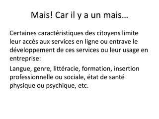 Mais! Car il y a un mais…
Certaines caractéristiques des citoyens limite
leur accès aux services en ligne ou entrave le
développement de ces services ou leur usage en
entreprise:
Langue, genre, littéracie, formation, insertion
professionnelle ou sociale, état de santé
physique ou psychique, etc.

 