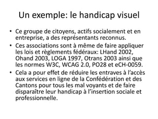 Un exemple: le handicap visuel
• Ce groupe de citoyens, actifs socialement et en
entreprise, a des représentants reconnus.
• Ces associations sont à même de faire appliquer
les lois et règlements fédéraux: LHand 2002,
Ohand 2003, LOGA 1997, Otrans 2003 ainsi que
les normes W3C, WCAG 2.0, PO28 et eCH-0059.
• Cela a pour effet de réduire les entraves à l’accès
aux services en ligne de la Confédération et des
Cantons pour tous les mal voyants et de faire
disparaître leur handicap à l’insertion sociale et
professionnelle.

 