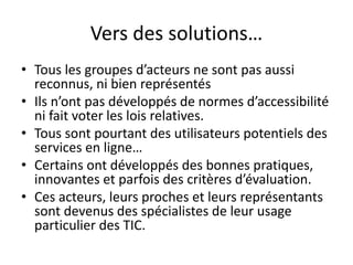 Vers des solutions…
• Tous les groupes d’acteurs ne sont pas aussi
reconnus, ni bien représentés
• Ils n’ont pas développés de normes d’accessibilité
ni fait voter les lois relatives.
• Tous sont pourtant des utilisateurs potentiels des
services en ligne…
• Certains ont développés des bonnes pratiques,
innovantes et parfois des critères d’évaluation.
• Ces acteurs, leurs proches et leurs représentants
sont devenus des spécialistes de leur usage
particulier des TIC.

 