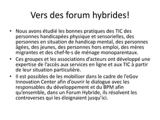 Vers des forum hybrides!
• Nous avons étudié les bonnes pratiques des TIC des
personnes handicapées physique et sensorielles, des
personnes en situation de handicap mental, des personnes
âgées, des jeunes, des personnes hors emploi, des mères
migrantes et des chef·fe·s de ménage monoparentaux.
• Ces groupes et les associations d’acteurs ont développé une
expertise de l’accès aux services en ligne et aux TIC à partir
de leur situation particulière.
• Il est possibles de les mobiliser dans le cadre de l’eGov
Innovation Center afin d’ouvrir le dialogue avec les
responsables du développement et du BPM afin
qu’ensemble, dans un Forum Hybride, ils résolvent les
controverses qui les éloignaient jusqu’ici.

 