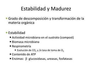 Estabilidad y Madurez
 Grado de descomposición y transformación de la
materia orgánica
 Estabilidad
 Actividad microbiana en el sustrato (compost)
 Biomasa microbiana
 Respirometría
 Evolución de CO2 y /o tasa de toma de O2
 Contenido de ATP
 Enzimas:  glucosidasas, ureasas, fosfatasas
 
