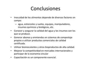 Conclusiones
• Inocuidad de los alimentos depende de diversos factores en
campo:
– agua, estiercoles y suelos, equipos, manipuladores,
insumos químicos y biológicos, etc.
• Conocer y asegurar la calidad del agua y los insumos con los
que se produce.
• Generar abonos y enmiendas en sistemas de compostaje
propios o utilizar productos comerciales de calidad
certificada.
• Utilizar bioinoculantes y otros bioproductos de alta calidad.
• Mejorar la competitividad en mercados internacionales y
participar de la economia circular
• Capacitación es un componente esencial.
 