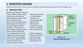 3. MIKROPON DINAMIK
Mikropon dinamik ada 2 macam, yaitu: (a) mikropon dinamik dengan kumparan, dan (b) mikropon pita.
b. Mikropon Pita
Mikrofon pita memiliki kunstruksi
seperti mikrofon dinamik. Pada
mikrofon pita, antara kedua
sepatu kutub dari magnet yang
kuat terdapat pita tipis
alumunium yang bergelombang
(lihat Gambar 3.10). Pita yang
berfungsi sebagai membran
tebalnya 2 - 5 µm dan lebar 3 -
4mm sekaligus sebagai kumparan
induksi. Getaran gelombang
bunyi menggetarkan pita. Pita
bergetar alam medan magnet
maka akan diinduksi tegangan
dalam pita itu. Tegangan yang
terinduksi lebih kecil dari
mikrofon dengan kumparan.
Tahanan pita berkisar
0,1 Ω jika dengan
transformator
impedansinya dapat
sebesar 200 Ω.
Mikrofon pita
mempunyai daerah
frekuensi yang lebar
dan hampir konstan.
Gambar tanggapan
frekuensi dan contoh
bentuk mikrofon
pita diperlihatkan
pada Gambar 3.11.
Gambar 3.10.
Konstruksi Mikropon Pita
 