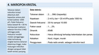 4. MIKROPON KRISTAL
Tahanan dalam
mikrofon kristal
dibentuk oleh
kapasitas antara plat
kristal (sekitar 1000
pF). Pada frekuensi
batas bawah fb = 30 Hz
mempunyai reaktansi
sebesar kira-kira 5 MΩ
sehingga pada
frekuensi rendah
medan pengganggu
tidak terhubung
singkat karena tahanan
dalamnya tinggi, maka
hubungan mikrofon
dengan penguat tidak
boleh terlalu panjang.
 