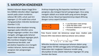5. MIKROPON KONDENSER
Melalui tahanan depan tinggi (kira-
kira 50MΩ) mikrofon diberi tegangan
searah pada sistem terdahulu
sebesar 80-120V, untuk saat kini
tegangan 1,5-3V sudah bisa untuk
mengoperasikan mikrofon kondenser
(Gambar 3.13).
Membran dalam keadaan tenang,
tegangan pada mikrofon sama
dengan tegangan sumber. Arus tidak
mengalir, sehingga pada tahanan
depan tidak terdapat tegangan jatuh.
Bila membran bergetar harga
kapasitasnya berubah, saat
perubahan kapasitas arus mengalir
melalui tahanan, karena adanya
pengisian dan pengosongan
kapasitor.
Arahnya tergantung jika kapasitas membesar berarti
pengisian, jika mengecil berarti pengosongan. Arus yang
mengalir adalah arus bolak-balik yang seirama dengan
tekanan bunyi. Besarnya kapasitansinya dapat dihitung
dengan rumus seperti berikut:
Mikrofon kondenser mempunyai tahanan dalam yang
tinggi sekitar 50 MΩ sehingga peka terhadap gangguan.
Keburukan dari rangkaian frekuensi rendah yang
ditunjukkan di atas adalah diperlukan tegangan DC yang
konstan dan besar.
 