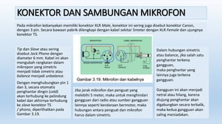 KONEKTOR DAN SAMBUNGAN MIKROFON
Pada mikrofon kebanyakan memiliki konektor XLR Male, konektor ini sering juga disebut konektor Canon,
dengan 3 pin. Secara bawaan pabrik dilengkapi dengan kabel sekitar 5meter dengan XLR Female dan ujungnya
konektor TS.
Tip dan Slave atau sering
disebut Jack Phono dengan
diameter 6 mm. Kabel ini akan
mengubah rangkaian dalam
mikropon yang simetris
menjadi tidak simetris atau
balance menjadi unbalance.
Dengan menghubungkan pin 1
dan 3, secara otomatis
penghantar dingin (cold)
akan terhubung ke pelindung
kabel dan akhirnya terhubung
ke slave konektor TS
/ phono, diperlihatkan pada
Gambar 3.19.
Dalam hubungan simetris
atau balance, jika salah satu
penghantar terkena
gangguan,
maka penghantar yang
lainnya juga terkena
gangguan.
Gangguan ini akan menjadi
netral atau hilang, karena
diujung penghantar akan
digabungkan secara terbalik,
maka kedua gangguan akan
saling meniadakan.
Jika jarak mikrofon dan penguat yang
melebihi 5 meter, maka untuk menghindari
gangguan dari radio atau sumber gangguan
lainnya seperti kendaraan bermotor, maka
hubungan antara penguat dan mikrofon
harus dalam simetris.
 