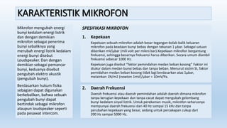 KARAKTERISTIK MIKROFON
Mikrofon mengubah energi
bunyi kedalam energi listrik
dan dengan demikian
mikrofon sebagai penerima
bunyi sebaliknya yang
merubah energi listrik kedalam
energi bunyi disebut
Loudspeaker. Dan dengan
demikian sebagai pemancar
bunyi, keduanya disebut
pengubah elektro akustik
(pengubah bunyi).
Berdasarkan hukum fisika
sebagian dapat digunakan
berkebalikan, bahwa sebuah
pengubah bunyi dapat
bertindak sebagai mikrofon
ataupun loudspeaker seperti
pada pesawat intercom.
SPESIFIKASI MIKROFON
1. Kepekaan
Kepekaan sebuah mikrofon adalah besar tegangan bolak-balik keluaran
mikrofon pada keadaan bunyi bebas dengan tekanan 1 µbar. Sebagai satuan
diberikan mV/µbar (mili volt per mikro bar).Kepekaan mikrofon bergantung
frekuensi, sehingga besarnya frekuensi harus diberikan. Secara umum diambil
frekuensi sebesar 1000 Hz.
Kepekaan juga disebut “faktor pemindahan medan beban kosong” Faktor ini
diukur dalam medan bunyi bebas dan tanpa beban. Menurut sistim SI, faktor
pemidahan medan beban kosong tidak lagi berdasarkan atas 1µbar,
melainkan 1N/m2 (newton 1mV//µbar = 10mV/Pa.
2. Daerah Frekuensi
Daerah frekuensi atau daerah pemindahan adalah daerah dimana mikrofon
tanpa kerugian kepekaan dan tanpa cacat dapat mengubah gelombang
bunyi kedalam sinyal listrik. Untuk perekaman musik, mikrofon seharusnya
mempunyai daerah frekuensi dari 40 Hz sampai 15 kHz dan tanpa
perubahan kepekaan yang besar, sedang untuk percakapan cukup dari
200 Hz sampai 5000 Hz.
 