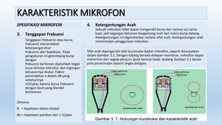 KARAKTERISTIK MIKROFON
SPESIFIKASI MIKROFON
3. Tanggapan Frekueni
Tanggapan frekuensi atau kurva
frekuensi menandakan
keterpengaruhan
frekuensi dari kepekaan. Pada
pengukuran ini gelombang bunyi
dengan
frekuensi berlainan dijatuhkan tegak
lurus dimuka mikrofon dan tegangan
keluarannya diukur. Faktor
pemindahan a dalam dB yang
sebelumnya
mV/µbar, karena kurva frekuensi
dengan level yang diambil
berlaianan.
Dimana:
B = kepekaan dalam V/µbar
Bo = kepekaan patokan dari 1 V/µbar
4. Ketergantungan Arah
Sebuah mikrofon tidak dapat mengambil bunyi dari semua sisi sama
kuat, jadi tegangan keluaran bergantung arah dari mana bunyi datang.
Ketergantungan ini digambarkan melalui sifat arah, ketergantungan arah
menentukan penggunaan mikrofon.
Sifat arah dipengaruhi oleh kunstruksi badan mikrofon, seperti ditunjukkan
dalam Gambar 3.1. Dengan lobang berada didepan membran, mikrofon dapat
menerima dari segala penjuru (pola bentuk bola). Sedang Gambar 3.1 kanan
pola penerimaan seperti angka delapan.
 