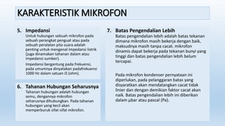 KARAKTERISTIK MIKROFON
5. Impedansi
Untuk hubungan sebuah mikrofon pada
sebuah perangkat penguat atau pada
sebuah peralatan pita suara adalah
penting untuk mengenal impedansi listrik
(juga dinamakan tahanan dalam atau
impedansi sumber).
Impedansi bergantung pada frekuensi,
pada umumnya dinyatakan padafrekuensi
1000 Hz dalam satuan Ω (ohm).
6. Tahanan Hubungan Seharusnya
Tahanan hubungan adalah hubungan
semu, dengannya mikrofon
seharusnya dihubungkan. Pada tahanan
hubungan yang kecil akan
memperburuk sifat-sifat mikrofon.
7. Batas Pengendalian Lebih
Batas pengendalian lebih adalah batas tekanan
dimana mikrofon masih bekerja dengan baik,
maksudnya masih tanpa cacat. mikrofon
dinamis dapat bekerja pada tekanan bunyi yang
tinggi dan batas pengendalian lebih belum
tercapai.
Pada mikrofon kondenser pernyataan ini
diperlukan, pada pelanggaran batas yang
disyaratkan akan mendatangkan cacat tidak
linier dan dengan demikian faktor cacat akan
naik. Batas pengendalian lebih ini diberikan
dalam µbar atau pascal (Pa).
 