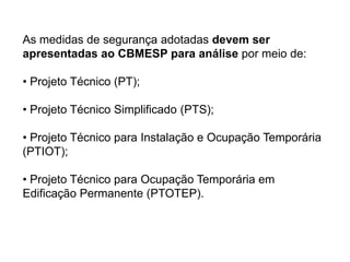 As medidas de segurança adotadas devem ser
apresentadas ao CBMESP para análise por meio de:
• Projeto Técnico (PT);

• Projeto Técnico Simplificado (PTS);
• Projeto Técnico para Instalação e Ocupação Temporária
(PTIOT);
• Projeto Técnico para Ocupação Temporária em
Edificação Permanente (PTOTEP).

 