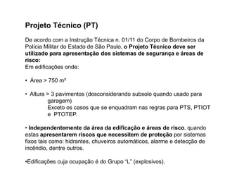 Projeto Técnico (PT)
De acordo com a Instrução Técnica n. 01/11 do Corpo de Bombeiros da
Polícia Militar do Estado de São Paulo, o Projeto Técnico deve ser
utilizado para apresentação dos sistemas de segurança e áreas de
risco:
Em edificações onde:
• Área > 750 m²
• Altura > 3 pavimentos (desconsiderando subsolo quando usado para
garagem)
Exceto os casos que se enquadram nas regras para PTS, PTIOT
e PTOTEP.
• Independentemente da área da edificação e áreas de risco, quando
estas apresentarem riscos que necessitem de proteção por sistemas
fixos tais como: hidrantes, chuveiros automáticos, alarme e detecção de
incêndio, dentre outros.
•Edificações cuja ocupação é do Grupo “L” (explosivos).

 