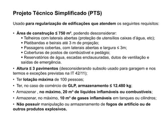 Projeto Técnico Simplificado (PTS)
Usado para regularização de edificações que atendem os seguintes requisitos:
• Área de construção ≤ 750 m², podendo desconsiderar:
 Telheiros com laterais abertas (proteção de utensílios caixas d’água, etc);
 Platibandas e beirais até 3 m de projeção;
 Passagens cobertas, com laterais abertas e largura ≤ 3m;
 Coberturas de postos de combústivel e pedágio;
 Reservatórios de água, escadas enclausuradas, dutos de ventilação e
saídas de emergência.
• Altura ≤ 3 pavimentos (desconsiderando subsolo usado para garagem e nos
termos e exceções previstas na IT 42/11);
• Ter lotação máxima de 100 pessoas;

• Ter, no caso de comércio de GLP, armazenamento ≤ 12.480 kg;
• Armazenar , no máximo, 20 m³ de líquidos inflamáveis ou combustíveis;
• Armazenar, no máximo, 10 m³ de gases inflamáveis em tanques ou cilindros;
• Não possuir manipulação ou armazenamento de fogos de artifício ou de
outros produtos explosivos.

 