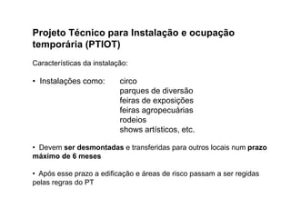 Projeto Técnico para Instalação e ocupação
temporária (PTIOT)
Características da instalação:

• Instalações como:

circo
parques de diversão
feiras de exposições
feiras agropecuárias
rodeios
shows artísticos, etc.

• Devem ser desmontadas e transferidas para outros locais num prazo
máximo de 6 meses

• Após esse prazo a edificação e áreas de risco passam a ser regidas
pelas regras do PT

 