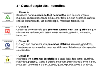 3 - Classificação dos incêndios
• Classe A
Causados por materiais de fácil combustão, que deixam brasa e
resíduos, com a propriedade de queimar tanto em sua superfície quanto
em sua profundidade, tais como: papel, madeiras, tecidos, etc.
• Classe B
Causados por materiais que queimam apenas em sua superfície e que
não deixam resíduos, tais como: óleos minerais, gasolina, solventes,
tintas, etc.
• Classe C
É o fogo que ocorre em equipamentos elétricos: motores, geradores,
transformadores, aparelhos de ar condicionado, televisores, etc., quando
eletrificados.
• Classe D
Incêndios em elementos pirofóricos e suas ligas, tais como: alumínio,
magnésio, potássio, titânio e outros. Inflamam-se em contato com o ar ou
produzem centelhas e até explosões, quando pulverizados e atritados.

 
