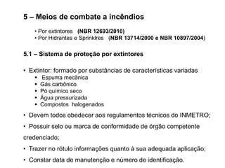 5 – Meios de combate a incêndios
• Por extintores (NBR 12693/2010)
• Por Hidrantes e Sprinklres (NBR 13714/2000 e NBR 10897/2004)

5.1 – Sistema de proteção por extintores
• Extintor: formado por substâncias de características variadas






Espuma mecânica
Gás carbônico
Pó químico seco
Água pressurizada
Compostos halogenados

• Devem todos obedecer aos regulamentos técnicos do INMETRO;
• Possuir selo ou marca de conformidade de órgão competente
credenciado;

• Trazer no rótulo informações quanto à sua adequada aplicação;
• Constar data de manutenção e número de identificação.

 
