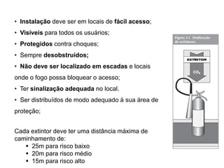 • Instalação deve ser em locais de fácil acesso;
• Visíveis para todos os usuários;
• Protegidos contra choques;
• Sempre desobstruídos;
• Não deve ser localizado em escadas e locais

onde o fogo possa bloquear o acesso;
• Ter sinalização adequada no local.
• Ser distribuídos de modo adequado à sua área de

proteção;
Cada extintor deve ter uma distância máxima de
caminhamento de:
 25m para risco baixo
 20m para risco médio
 15m para risco alto

 