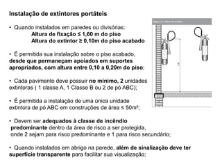 Instalação de extintores portáteis
• Quando instalados em paredes ou divisórias:
Altura de fixação ≤ 1,60 m do piso
Altura do extintor ≥ 0,10m do piso acabado
• É permitida sua instalação sobre o piso acabado,
desde que permaneçam apoiados em suportes
apropriados, com altura entre 0,10 a 0,20m do piso;
• Cada pavimento deve possuir no mínimo, 2 unidades
extintoras ( 1 classe A, 1 Classe B ou 2 de pó ABC);
• É permitida a instalação de uma única unidade
extintora de pó ABC em construções de área ≤ 50m²;
• Devem ser adequados à classe de incêndio
predominante dentro da área de risco a ser protegida,
onde 2 sejam para risco predominante e 1 para risco secundário;
• Quando instalados em abrigo na parede, além de sinalização deve ter
superfície transparente para facilitar sua visualização;

 