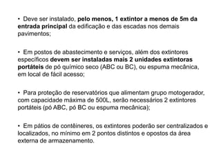 • Deve ser instalado, pelo menos, 1 extintor a menos de 5m da
entrada principal da edificação e das escadas nos demais
pavimentos;
• Em postos de abastecimento e serviços, além dos extintores
específicos devem ser instaladas mais 2 unidades extintoras
portáteis de pó químico seco (ABC ou BC), ou espuma mecânica,
em local de fácil acesso;
• Para proteção de reservatórios que alimentam grupo motogerador,
com capacidade máxima de 500L, serão necessários 2 extintores
portáteis (pó ABC, pó BC ou espuma mecânica);
• Em pátios de contêineres, os extintores poderão ser centralizados e
localizados, no mínimo em 2 pontos distintos e opostos da área
externa de armazenamento.

 