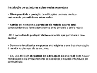 Instalação de extintores sobre rodas (carretas)
• Não é permitida a proteção de edificações ou áreas de risco
unicamente por extintores sobre rodas;
• Admite-se, no máximo, a proteção de metade da área total
correspondente ao risco (alternando-se entre portáteis e sobre rodas);
• Só é considerado proteção efetiva em locais que permitam o livre
acesso;
• Devem ser localizados em pontos estratégicos e sua área de proteção
é restrita ao piso que ele se encontra;
• Seu uso deve ser obrigatório em edificações de alto risco onde houver
manipulação e ou armazenamento de explosivos e líquidos inflamáveis ou
combustíveis;

 
