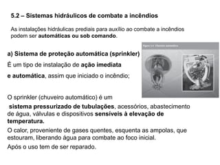 5.2 – Sistemas hidráulicos de combate a incêndios
As instalações hidráulicas prediais para auxílio ao combate a incêndios
podem ser automáticas ou sob comando.

a) Sistema de proteção automática (sprinkler)
É um tipo de instalação de ação imediata

e automática, assim que iniciado o incêndio;

O sprinkler (chuveiro automático) é um
sistema pressurizado de tubulações, acessórios, abastecimento
de água, válvulas e dispositivos sensíveis à elevação de
temperatura.
O calor, proveniente de gases quentes, esquenta as ampolas, que
estouram, liberando água para combate ao foco inicial.
Após o uso tem de ser reparado.

 
