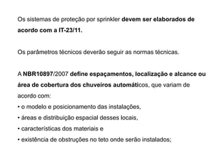 Os sistemas de proteção por sprinkler devem ser elaborados de

acordo com a IT-23/11.

Os parâmetros técnicos deverão seguir as normas técnicas.

A NBR10897/2007 define espaçamentos, localização e alcance ou
área de cobertura dos chuveiros automáticos, que variam de
acordo com:
• o modelo e posicionamento das instalações,

• áreas e distribuição espacial desses locais,
• características dos materiais e
• existência de obstruções no teto onde serão instalados;

 