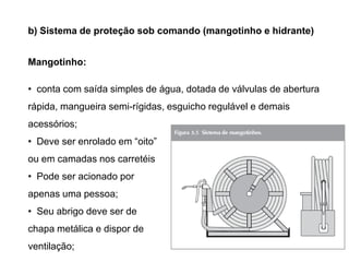 b) Sistema de proteção sob comando (mangotinho e hidrante)
Mangotinho:

• conta com saída simples de água, dotada de válvulas de abertura
rápida, mangueira semi-rígidas, esguicho regulável e demais
acessórios;

• Deve ser enrolado em “oito”
ou em camadas nos carretéis
• Pode ser acionado por
apenas uma pessoa;
• Seu abrigo deve ser de
chapa metálica e dispor de
ventilação;

 