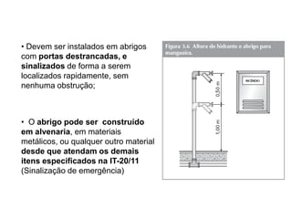 • Devem ser instalados em abrigos
com portas destrancadas, e
sinalizados de forma a serem
localizados rapidamente, sem
nenhuma obstrução;

• O abrigo pode ser construído
em alvenaria, em materiais
metálicos, ou qualquer outro material
desde que atendam os demais
itens especificados na IT-20/11
(Sinalização de emergência)

 