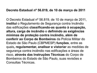 Decreto Estadual nº 56.819, de 10 de março de 2011
O Decreto Estadual nº 56.819, de 10 de março de 2011,
institui o Regulamento de Segurança contra Incêndio
das edificações classificando-as quanto à ocupação,
altura, carga de incêndio e definindo as exigências
mínimas de proteção contra incêndio, além de
conferir ao Corpo de Bombeiros da Polícia Militar do
Estado de São Paulo (CBPMESP) funções, entre as
quais, regulamentar, analisar e vistoriar as medidas de
segurança contra incêndio nas edificações e áreas de
risco, através das Instruções Técnicas do Corpo de
Bombeiros do Estado de São Paulo, suas revisões e
Consultas Técnicas.

 