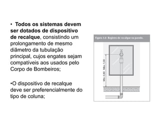 • Todos os sistemas devem
ser dotados de dispositivo
de recalque, consistindo um
prolongamento de mesmo
diâmetro da tubulação
principal, cujos engates sejam
compatíveis aos usados pelo
Corpo de Bombeiros;
•O dispositivo de recalque
deve ser preferencialmente do
tipo de coluna;

 